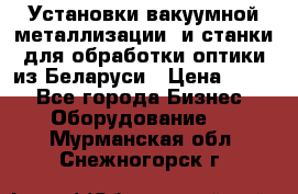 Установки вакуумной металлизации  и станки для обработки оптики из Беларуси › Цена ­ 100 - Все города Бизнес » Оборудование   . Мурманская обл.,Снежногорск г.